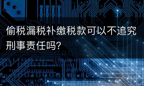 偷税漏税补缴税款可以不追究刑事责任吗？