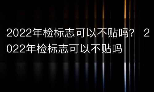 2022年检标志可以不贴吗？ 2022年检标志可以不贴吗