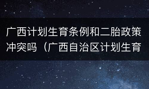 广西计划生育条例和二胎政策冲突吗（广西自治区计划生育政策是怎么规定的）