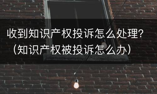 收到知识产权投诉怎么处理？（知识产权被投诉怎么办）