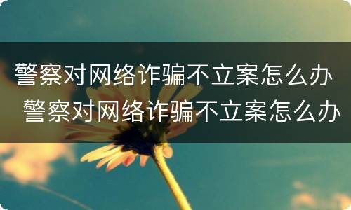 警察对网络诈骗不立案怎么办 警察对网络诈骗不立案怎么办呢