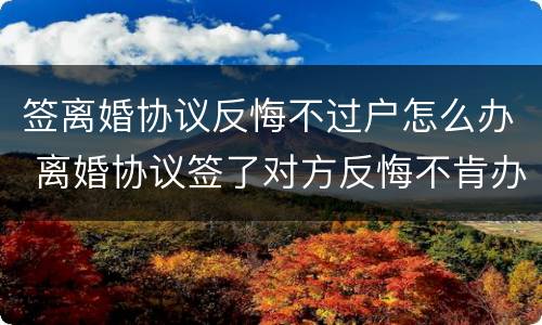 签离婚协议反悔不过户怎么办 离婚协议签了对方反悔不肯办手续