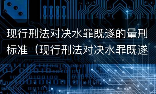 现行刑法对决水罪既遂的量刑标准（现行刑法对决水罪既遂的量刑标准是多少）