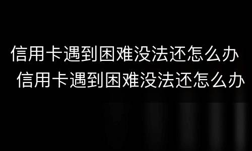 信用卡遇到困难没法还怎么办 信用卡遇到困难没法还怎么办呢