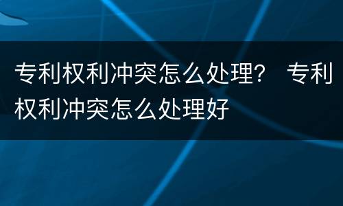 专利权利冲突怎么处理？ 专利权利冲突怎么处理好