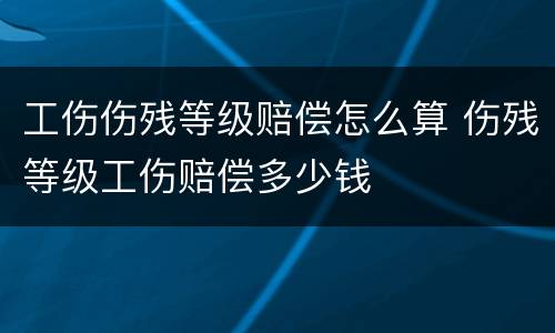 工伤伤残等级赔偿怎么算 伤残等级工伤赔偿多少钱