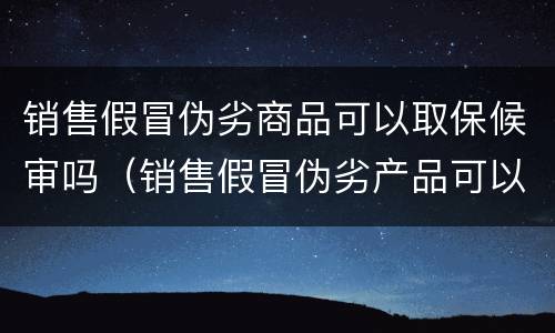 销售假冒伪劣商品可以取保候审吗（销售假冒伪劣产品可以取保候审吗）