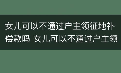 女儿可以不通过户主领征地补偿款吗 女儿可以不通过户主领征地补偿款吗怎么办