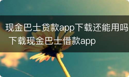 现金巴士贷款app下载还能用吗 下载现金巴士借款app