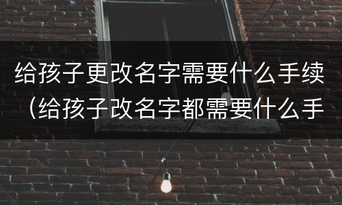 给孩子更改名字需要什么手续（给孩子改名字都需要什么手续办理）