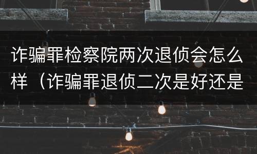 诈骗罪检察院两次退侦会怎么样（诈骗罪退侦二次是好还是不好）