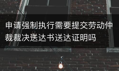 申请强制执行需要提交劳动仲裁裁决送达书送达证明吗