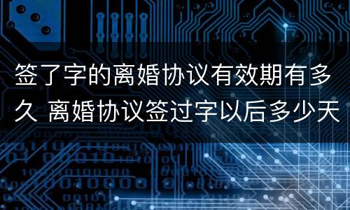 签了字的离婚协议有效期有多久 离婚协议签过字以后多少天能生效