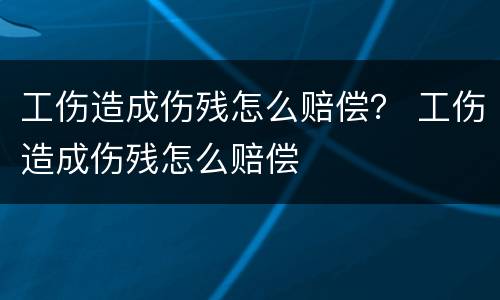 工伤造成伤残怎么赔偿？ 工伤造成伤残怎么赔偿