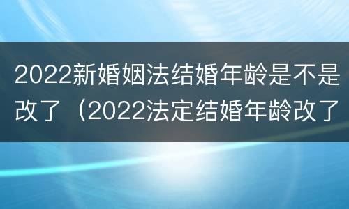 2022新婚姻法结婚年龄是不是改了（2022法定结婚年龄改了）