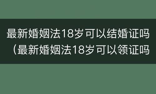 最新婚姻法18岁可以结婚证吗（最新婚姻法18岁可以领证吗）