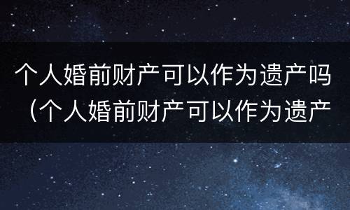 个人婚前财产可以作为遗产吗（个人婚前财产可以作为遗产吗）