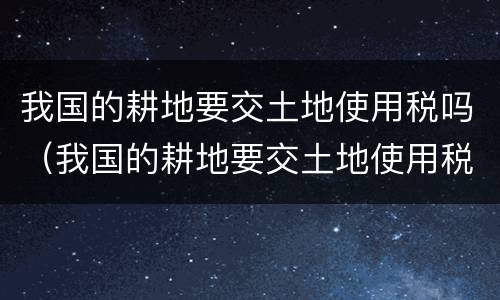 我国的耕地要交土地使用税吗（我国的耕地要交土地使用税吗现在）