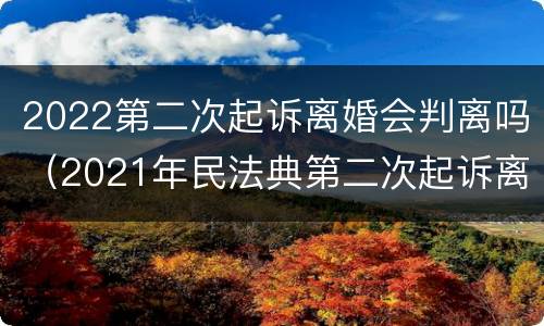 2022第二次起诉离婚会判离吗（2021年民法典第二次起诉离婚是一定要判离吗）