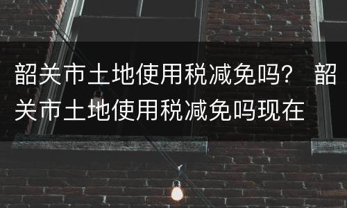 韶关市土地使用税减免吗？ 韶关市土地使用税减免吗现在