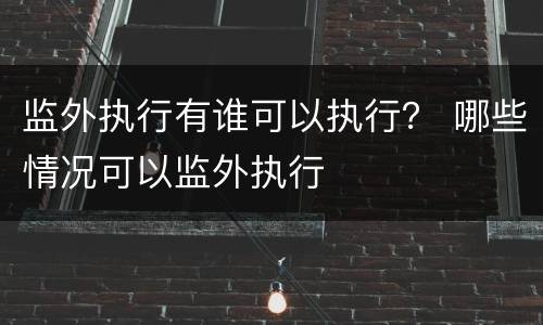 监外执行有谁可以执行？ 哪些情况可以监外执行