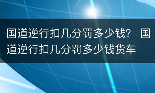 国道逆行扣几分罚多少钱？ 国道逆行扣几分罚多少钱货车