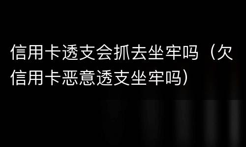 信用卡透支会抓去坐牢吗（欠信用卡恶意透支坐牢吗）