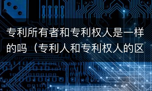 专利所有者和专利权人是一样的吗（专利人和专利权人的区别）