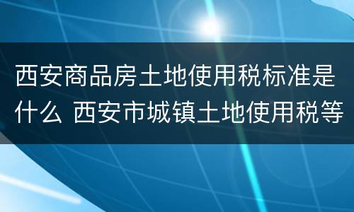 西安商品房土地使用税标准是什么 西安市城镇土地使用税等级