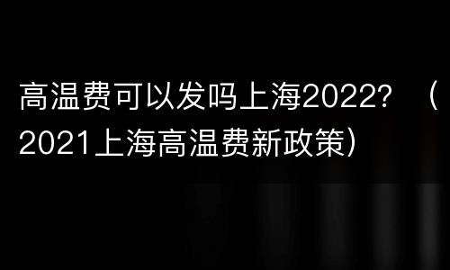 高温费可以发吗上海2022？（2021上海高温费新政策）