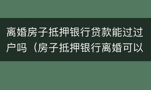 离婚房子抵押银行贷款能过过户吗（房子抵押银行离婚可以过户吗）