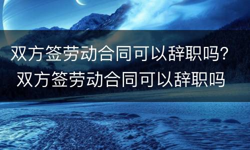 双方签劳动合同可以辞职吗？ 双方签劳动合同可以辞职吗