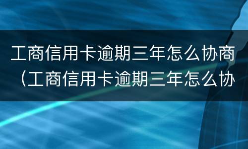 工商信用卡逾期三年怎么协商（工商信用卡逾期三年怎么协商还本金）