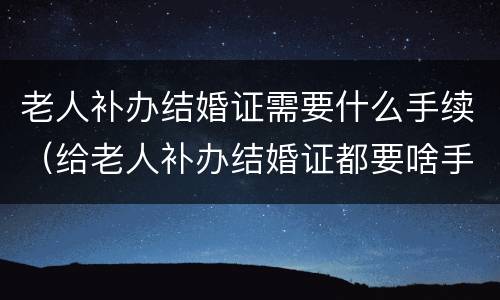 老人补办结婚证需要什么手续（给老人补办结婚证都要啥手续呢）