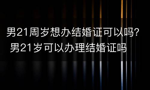 男21周岁想办结婚证可以吗？ 男21岁可以办理结婚证吗