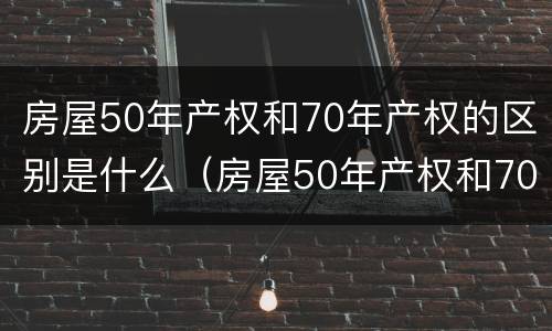 房屋50年产权和70年产权的区别是什么（房屋50年产权和70年产权的区别是什么呢）