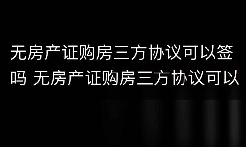 无房产证购房三方协议可以签吗 无房产证购房三方协议可以签吗有效吗