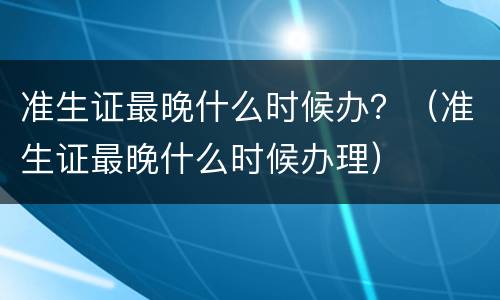 准生证最晚什么时候办？（准生证最晚什么时候办理）