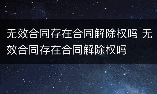 无效合同存在合同解除权吗 无效合同存在合同解除权吗