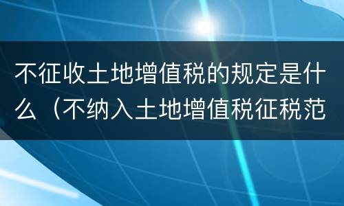 不征收土地增值税的规定是什么（不纳入土地增值税征税范围的有）