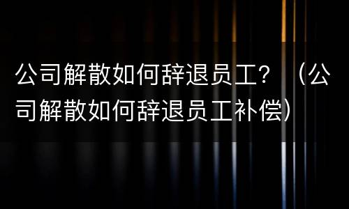 公司解散如何辞退员工？（公司解散如何辞退员工补偿）