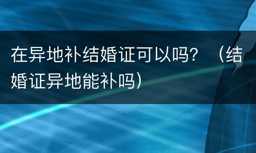 在异地补结婚证可以吗？（结婚证异地能补吗）