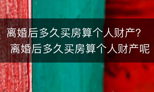 离婚后多久买房算个人财产？ 离婚后多久买房算个人财产呢