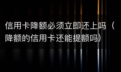 信用卡降额必须立即还上吗（降额的信用卡还能提额吗）