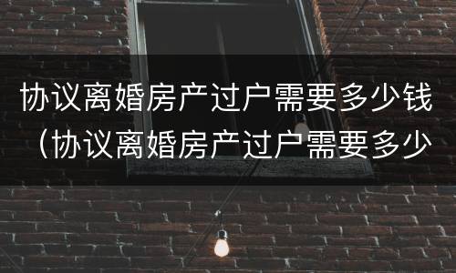 协议离婚房产过户需要多少钱（协议离婚房产过户需要多少钱呢）