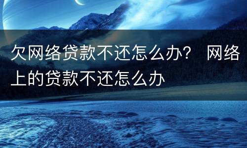 欠网络贷款不还怎么办？ 网络上的贷款不还怎么办