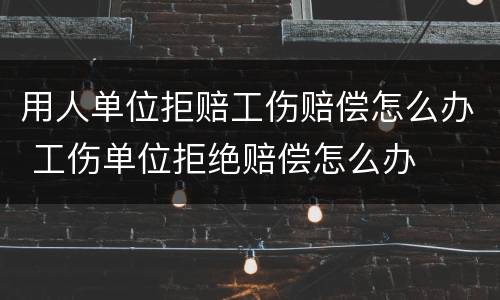 用人单位拒赔工伤赔偿怎么办 工伤单位拒绝赔偿怎么办