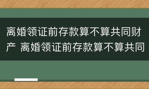 离婚领证前存款算不算共同财产 离婚领证前存款算不算共同财产呢