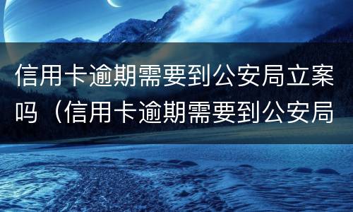 信用卡逾期需要到公安局立案吗（信用卡逾期需要到公安局立案吗多久）