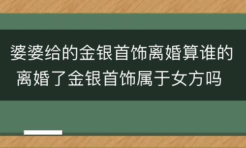 婆婆给的金银首饰离婚算谁的 离婚了金银首饰属于女方吗